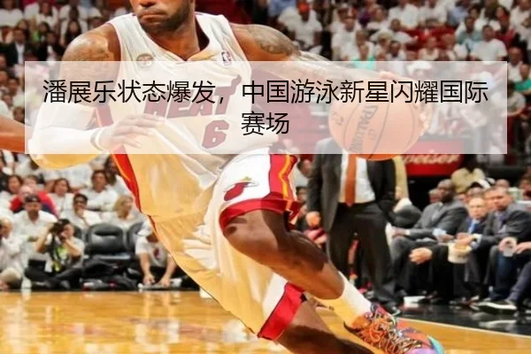 潘展乐状态爆发，中国游泳新星闪耀国际赛场