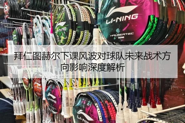拜仁图赫尔下课风波对球队未来战术方向影响深度解析